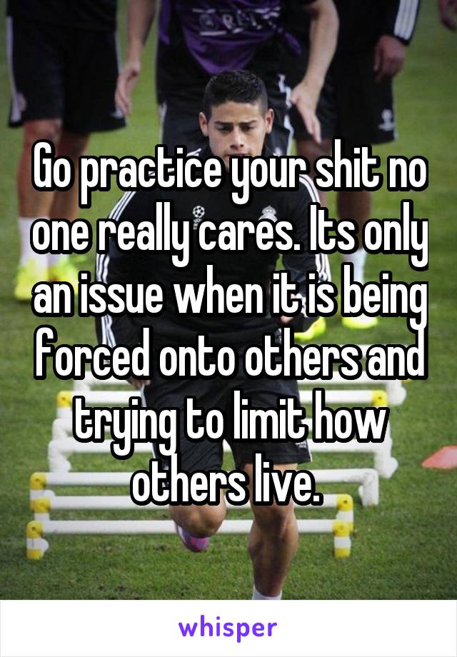 Go practice your shit no one really cares. Its only an issue when it is being forced onto others and trying to limit how others live. 