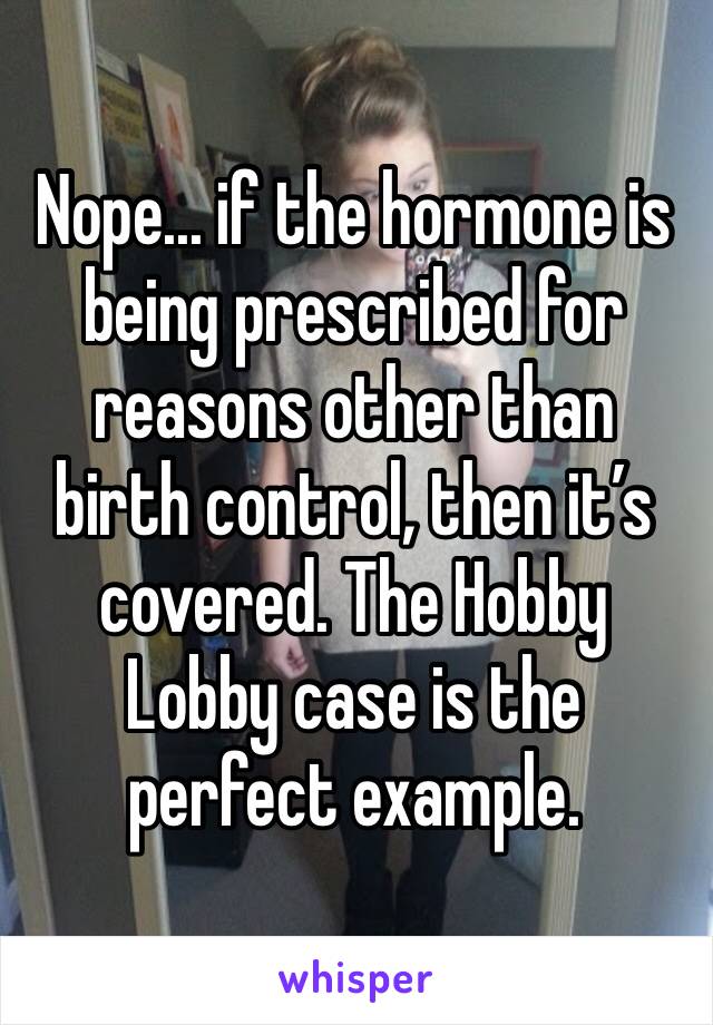 Nope... if the hormone is being prescribed for reasons other than birth control, then it’s covered. The Hobby Lobby case is the perfect example.