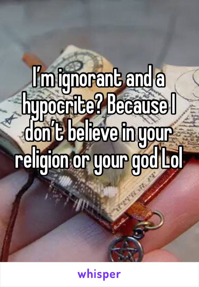 I’m ignorant and a hypocrite? Because I don’t believe in your religion or your god Lol