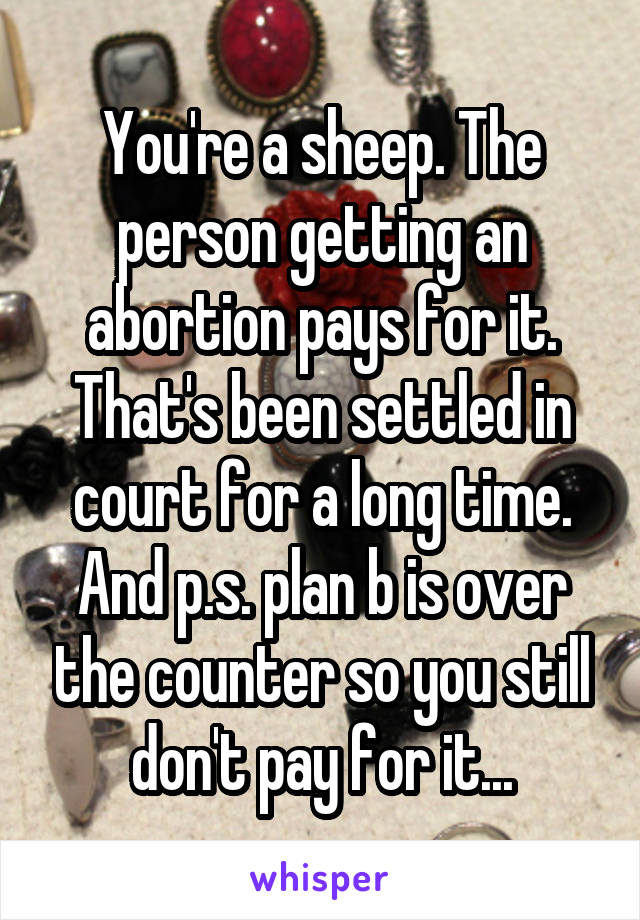 You're a sheep. The person getting an abortion pays for it. That's been settled in court for a long time. And p.s. plan b is over the counter so you still don't pay for it...