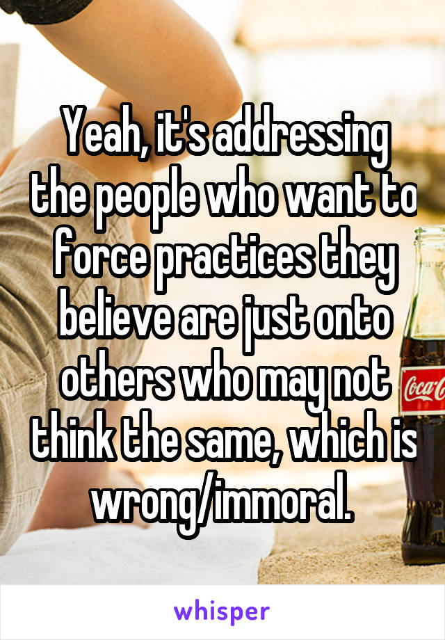 Yeah, it's addressing the people who want to force practices they believe are just onto others who may not think the same, which is wrong/immoral. 