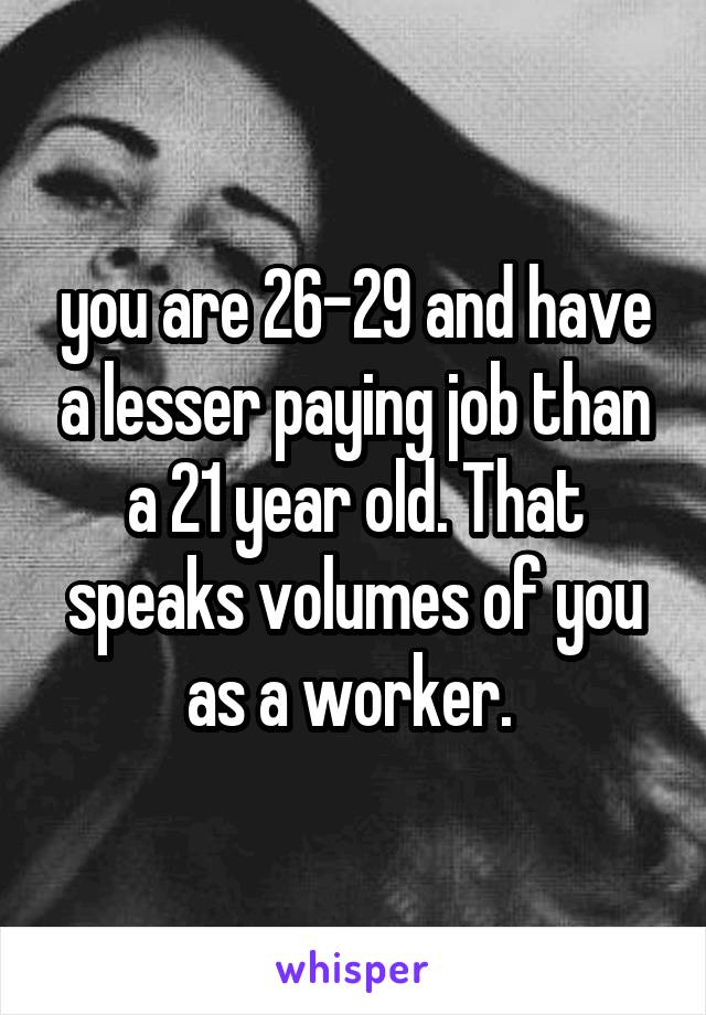 you are 26-29 and have a lesser paying job than a 21 year old. That speaks volumes of you as a worker. 