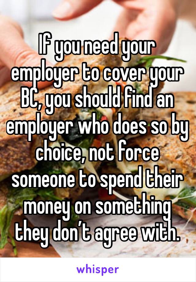 If you need your employer to cover your BC, you should find an employer who does so by choice, not force someone to spend their money on something they don’t agree with.