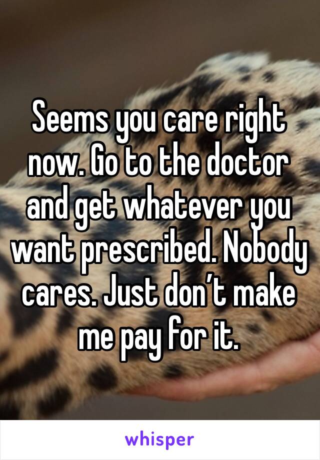 Seems you care right now. Go to the doctor and get whatever you want prescribed. Nobody cares. Just don’t make me pay for it.