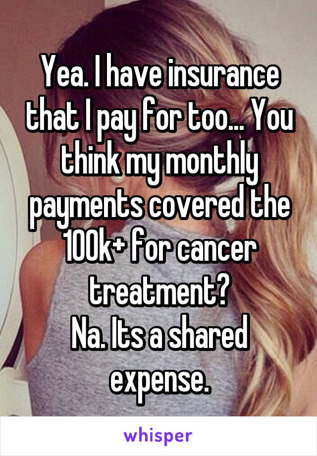 Yea. I have insurance that I pay for too... You think my monthly payments covered the 100k+ for cancer treatment?
Na. Its a shared expense.