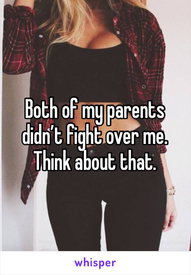 Both of my parents didn’t fight over me. Think about that.