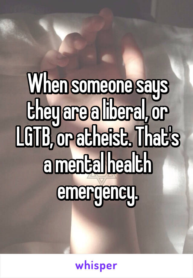 When someone says they are a liberal, or LGTB, or atheist. That's a mental health emergency.