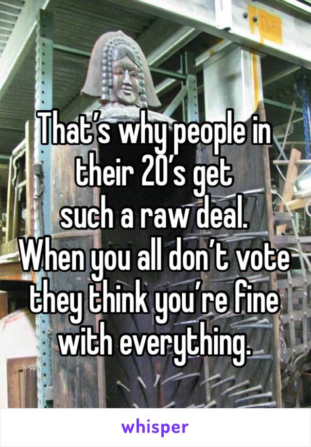 That’s why people in their 20’s get 
such a raw deal.  
When you all don’t vote they think you’re fine with everything.