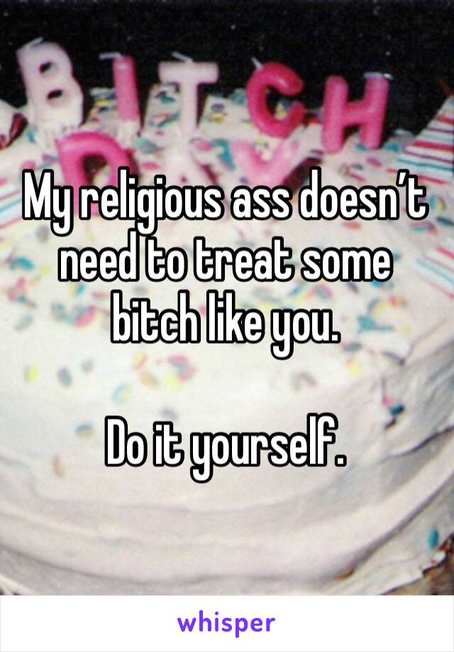 My religious ass doesn’t need to treat some bitch like you.

Do it yourself. 