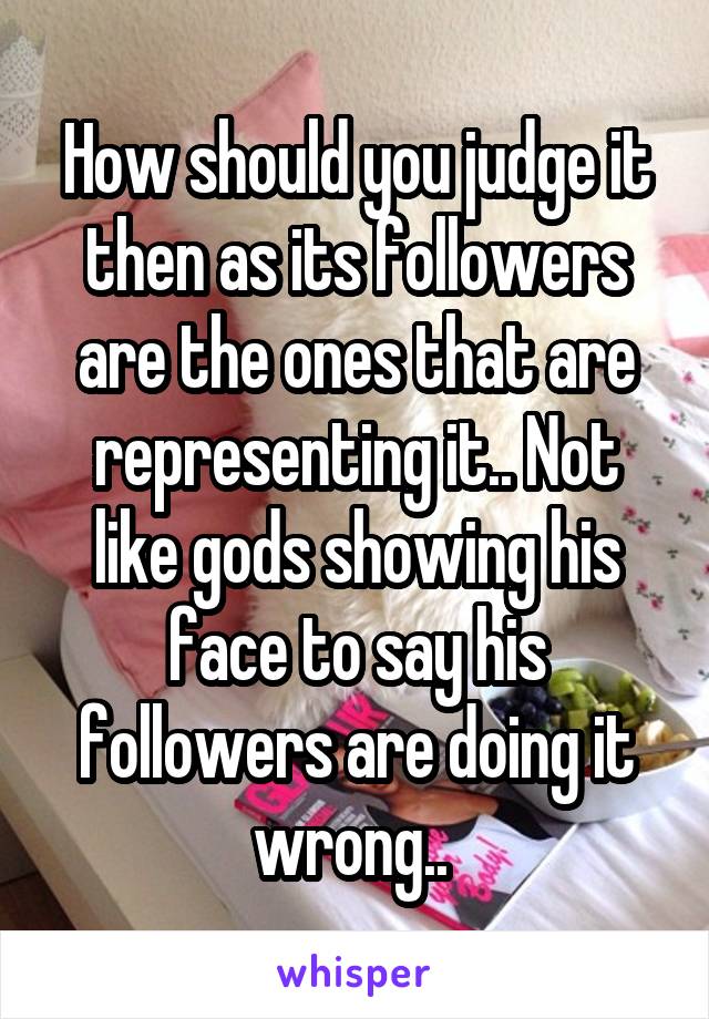 How should you judge it then as its followers are the ones that are representing it.. Not like gods showing his face to say his followers are doing it wrong.. 