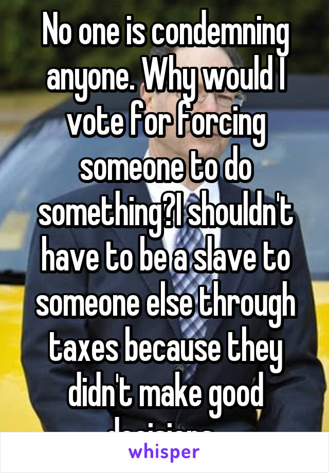 No one is condemning anyone. Why would I vote for forcing someone to do something?I shouldn't have to be a slave to someone else through taxes because they didn't make good decisions. 