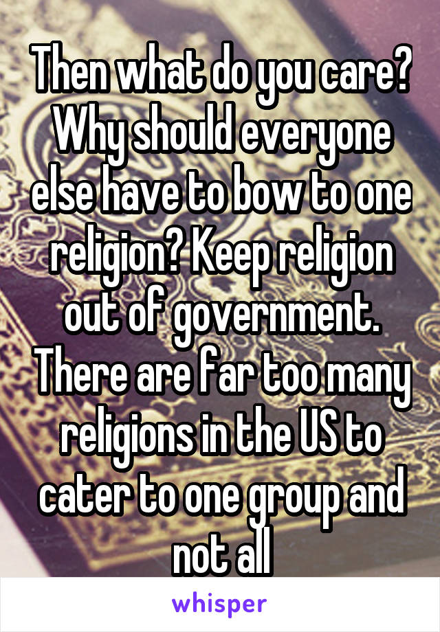 Then what do you care? Why should everyone else have to bow to one religion? Keep religion out of government. There are far too many religions in the US to cater to one group and not all