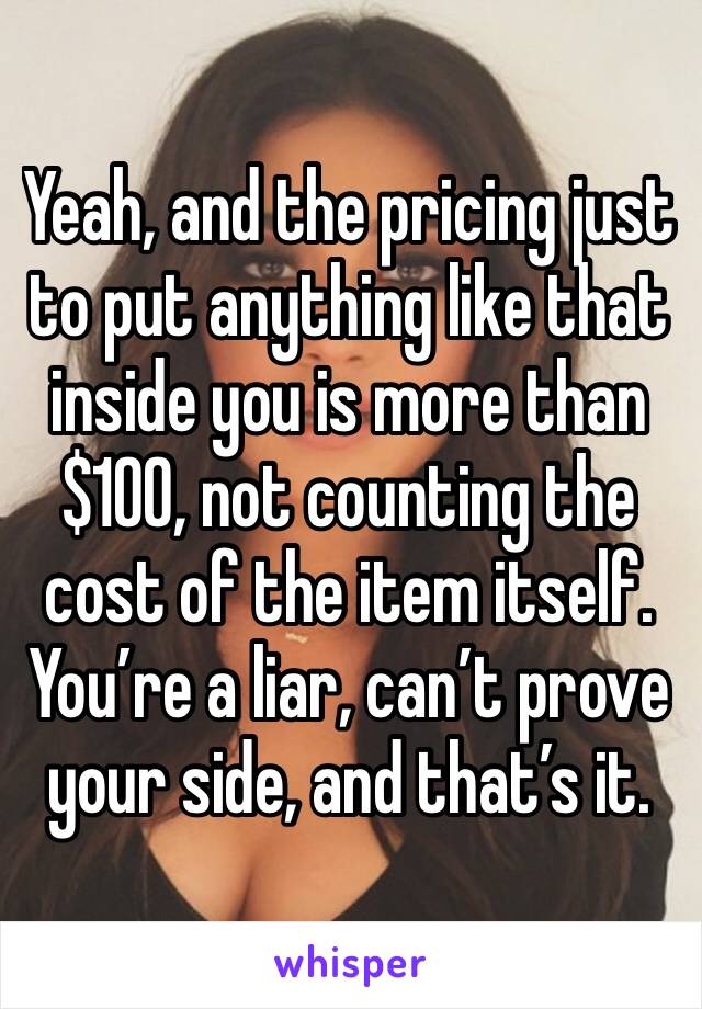 Yeah, and the pricing just to put anything like that inside you is more than $100, not counting the cost of the item itself. You’re a liar, can’t prove your side, and that’s it. 