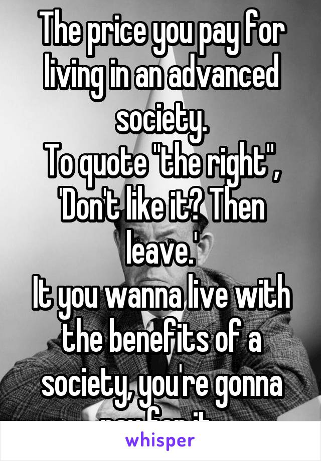 The price you pay for living in an advanced society.
To quote "the right", 'Don't like it? Then leave.'
It you wanna live with the benefits of a society, you're gonna pay for it. 