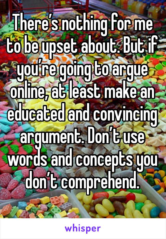 There’s nothing for me to be upset about. But if you’re going to argue online, at least make an educated and convincing argument. Don’t use words and concepts you don’t comprehend. 