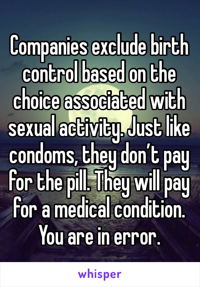 Companies exclude birth control based on the choice associated with sexual activity. Just like condoms, they don’t pay for the pill. They will pay for a medical condition. You are in error.