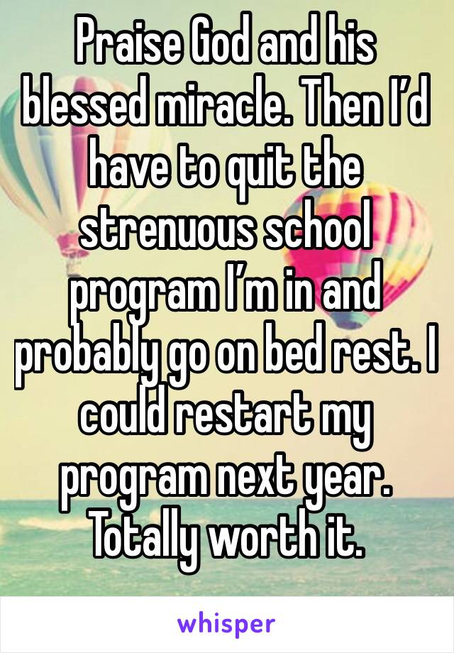 Praise God and his blessed miracle. Then I’d have to quit the strenuous school program I’m in and probably go on bed rest. I could restart my program next year. Totally worth it. 