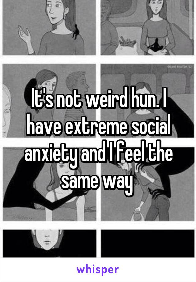 It's not weird hun. I have extreme social anxiety and I feel the same way 