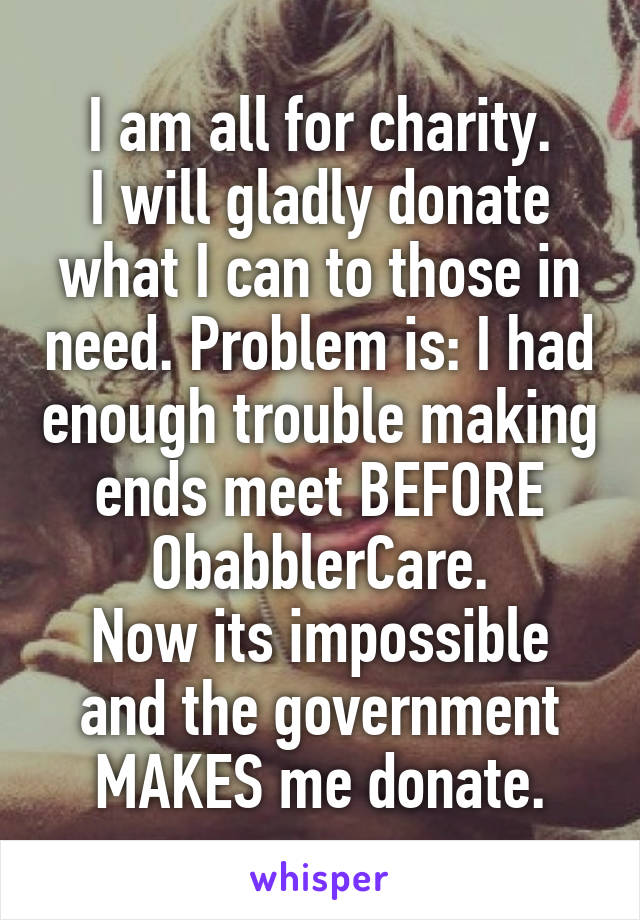 I am all for charity.
I will gladly donate what I can to those in need. Problem is: I had enough trouble making ends meet BEFORE ObabblerCare.
Now its impossible and the government MAKES me donate.