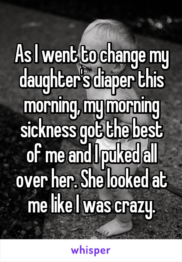 As I went to change my daughter's diaper this morning, my morning sickness got the best of me and I puked all over her. She looked at me like I was crazy.