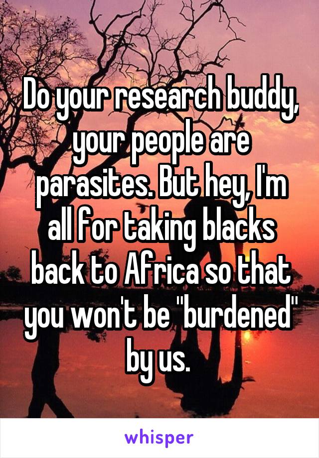 Do your research buddy, your people are parasites. But hey, I'm all for taking blacks back to Africa so that you won't be "burdened" by us. 