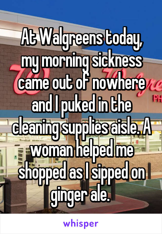 At Walgreens today, my morning sickness came out of nowhere and I puked in the cleaning supplies aisle. A woman helped me shopped as I sipped on ginger ale. 