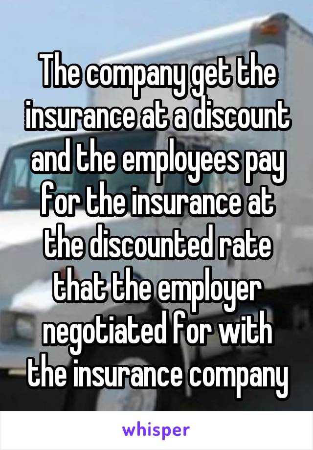 The company get the insurance at a discount and the employees pay for the insurance at the discounted rate that the employer negotiated for with the insurance company