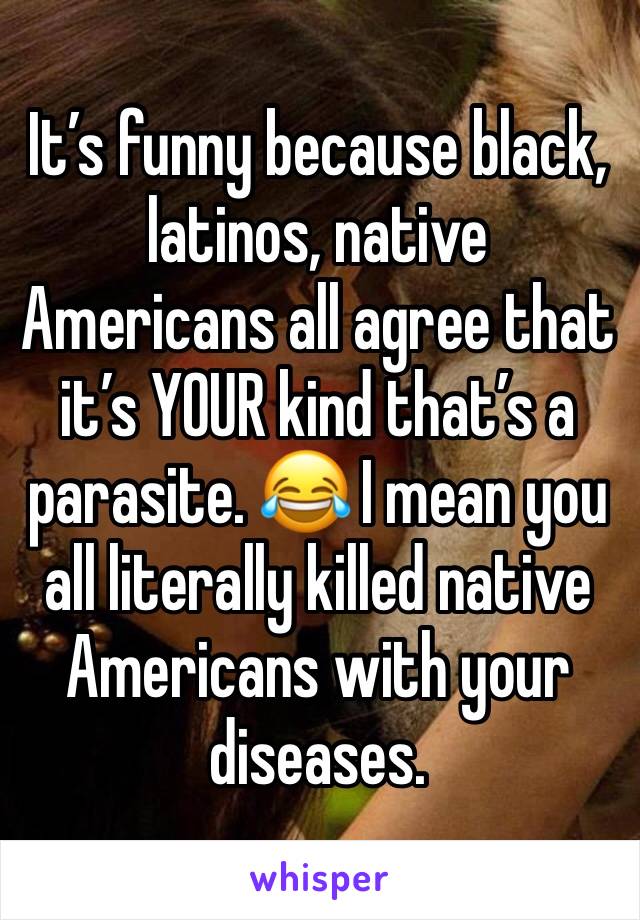 It’s funny because black, latinos, native Americans all agree that it’s YOUR kind that’s a parasite. 😂 I mean you all literally killed native Americans with your diseases. 