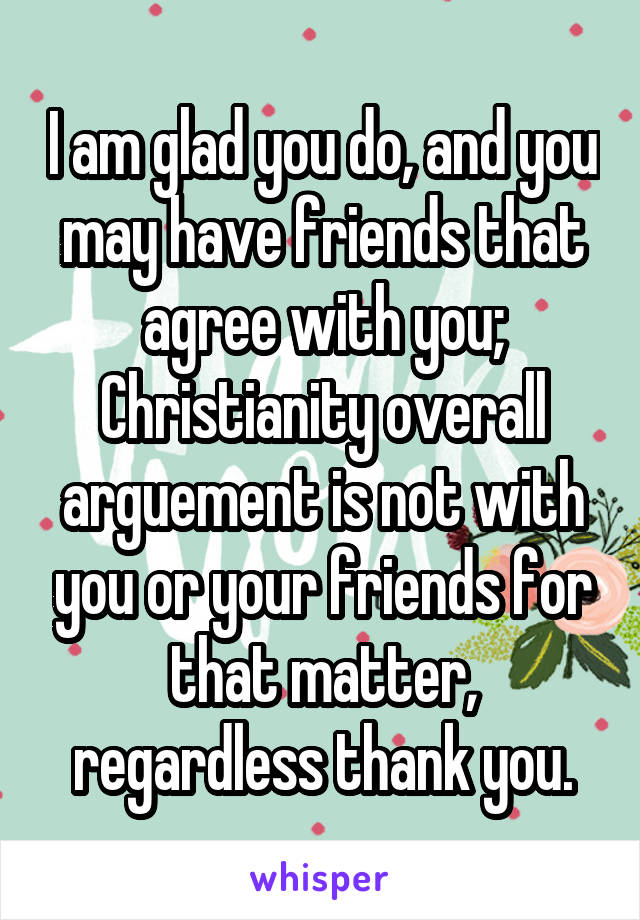 I am glad you do, and you may have friends that agree with you; Christianity overall arguement is not with you or your friends for that matter, regardless thank you.