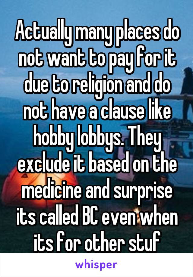 Actually many places do not want to pay for it due to religion and do not have a clause like hobby lobbys. They exclude it based on the medicine and surprise its called BC even when its for other stuf