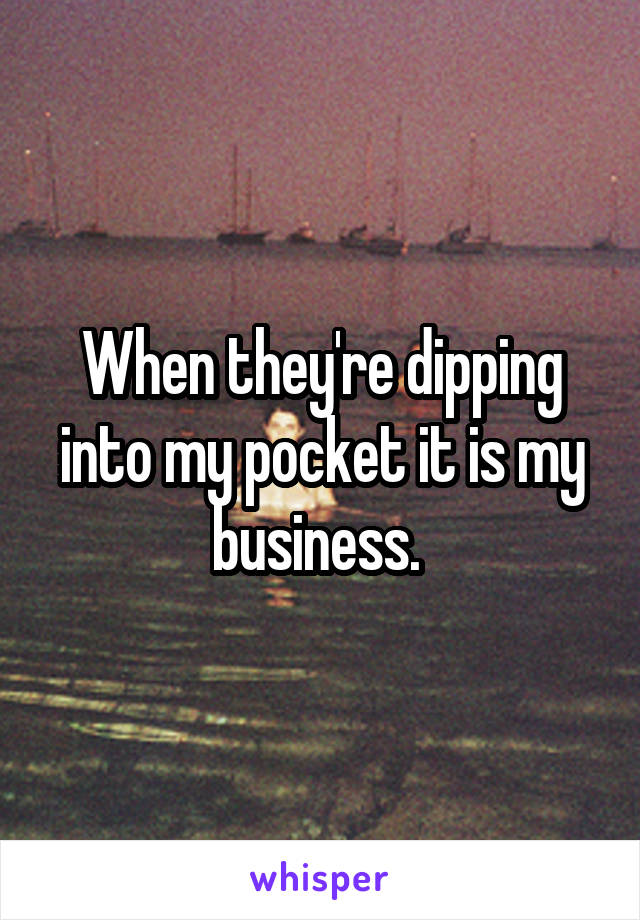 When they're dipping into my pocket it is my business. 