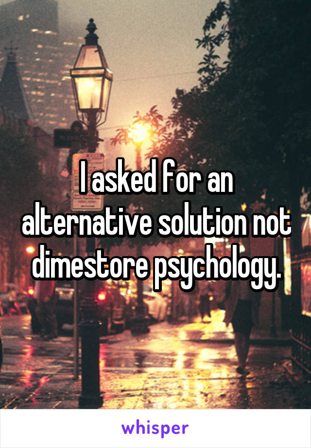 I asked for an alternative solution not dimestore psychology.