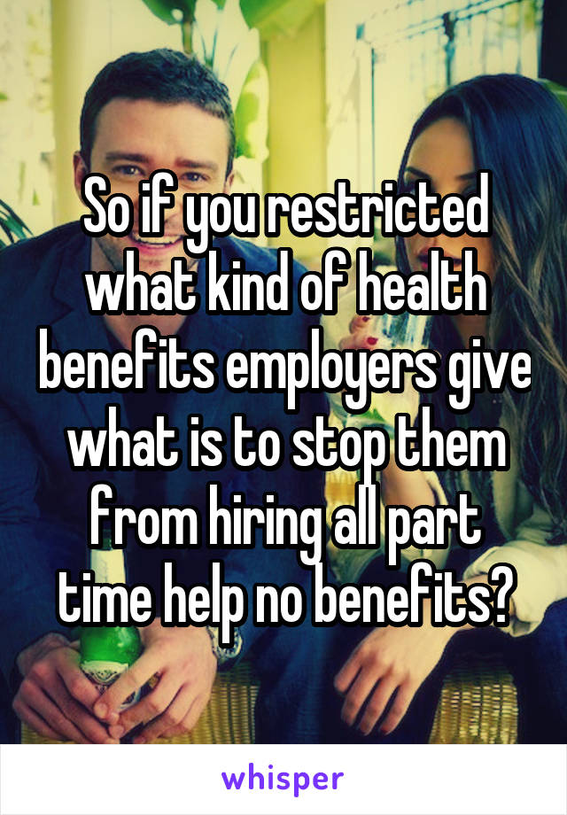 So if you restricted what kind of health benefits employers give what is to stop them from hiring all part time help no benefits?