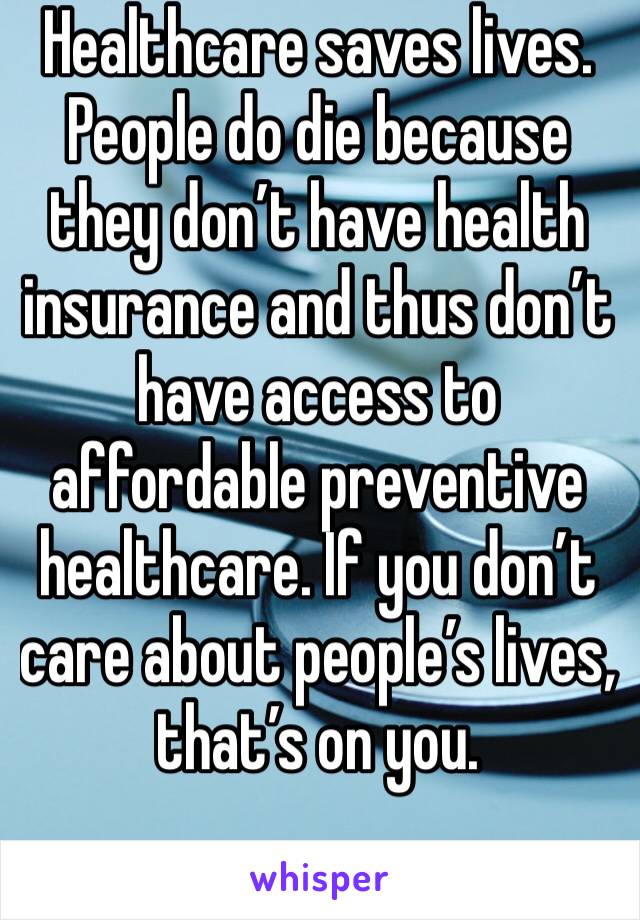 Healthcare saves lives. People do die because they don’t have health insurance and thus don’t have access to affordable preventive healthcare. If you don’t care about people’s lives, that’s on you.