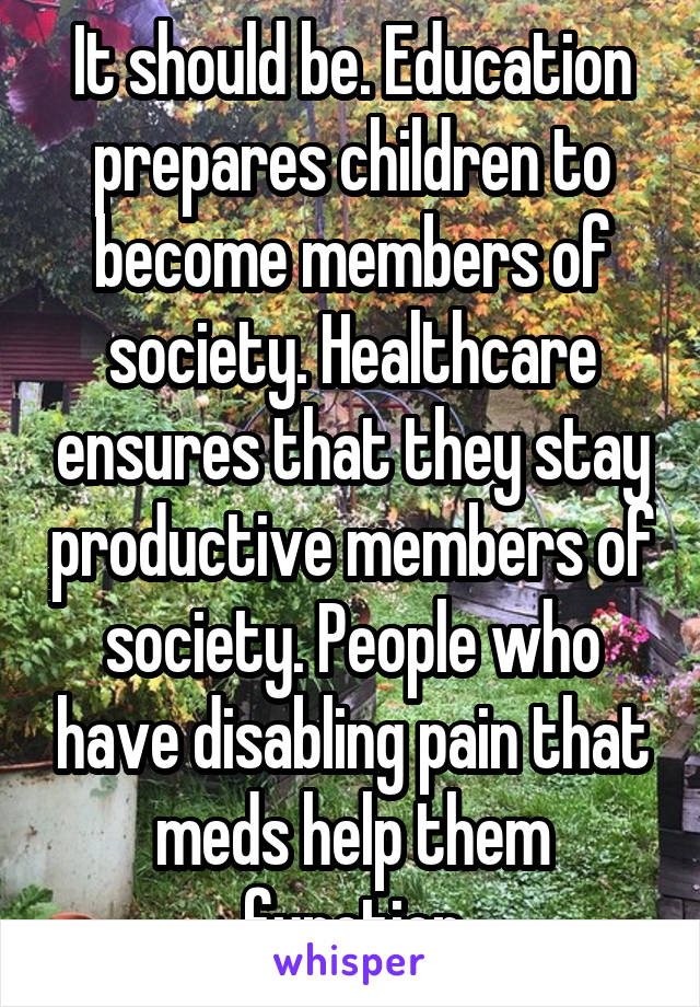 It should be. Education prepares children to become members of society. Healthcare ensures that they stay productive members of society. People who have disabling pain that meds help them function