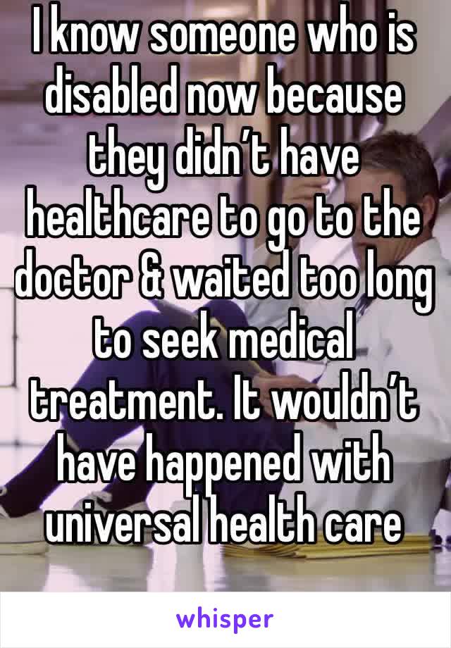 I know someone who is disabled now because they didn’t have healthcare to go to the doctor & waited too long to seek medical treatment. It wouldn’t have happened with universal health care 