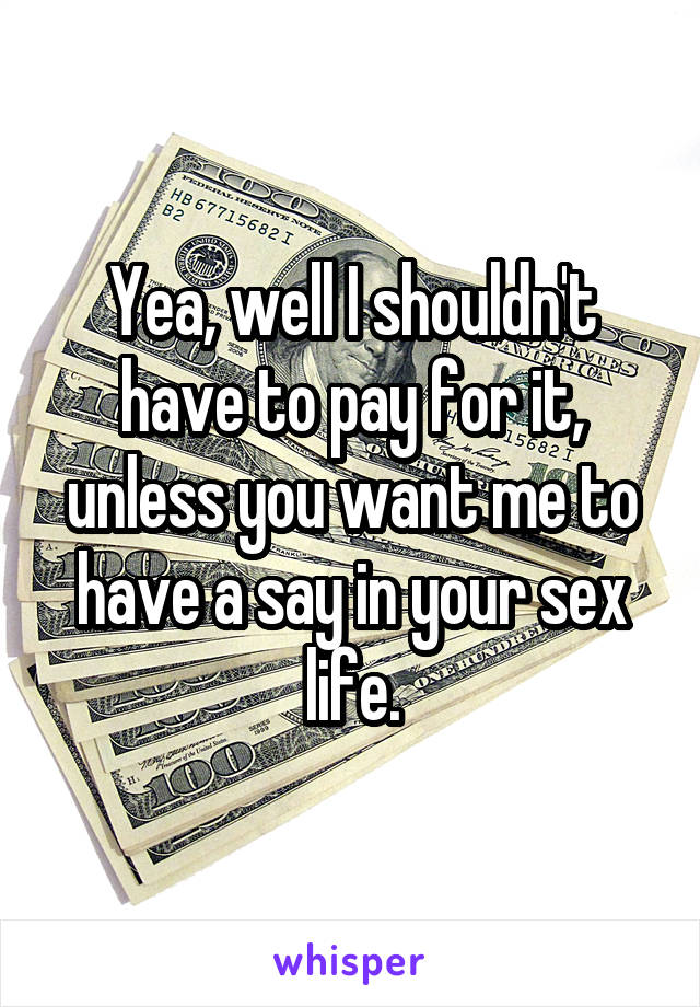 Yea, well I shouldn't have to pay for it, unless you want me to have a say in your sex life.