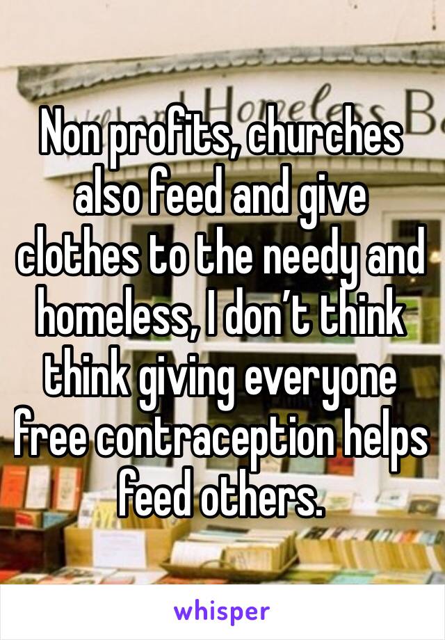 Non profits, churches also feed and give clothes to the needy and homeless, I don’t think think giving everyone free contraception helps feed others.  