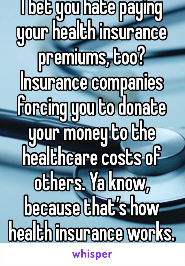 I bet you hate paying your health insurance premiums, too? Insurance companies forcing you to donate your money to the healthcare costs of others. Ya know, because that’s how health insurance works.