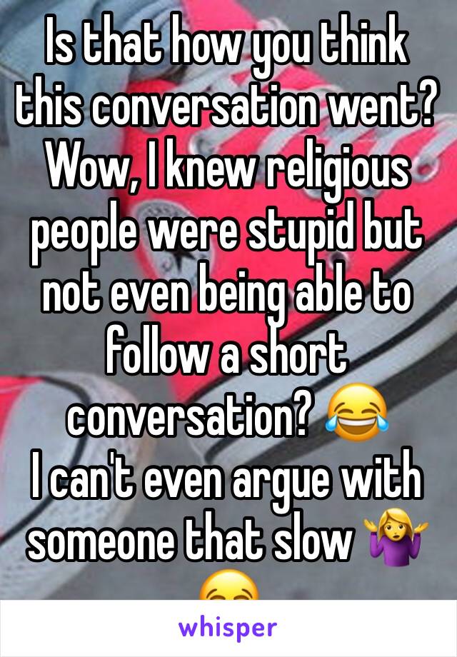 Is that how you think this conversation went? Wow, I knew religious people were stupid but not even being able to follow a short conversation? 😂 
I can't even argue with someone that slow 🤷‍♀️😂