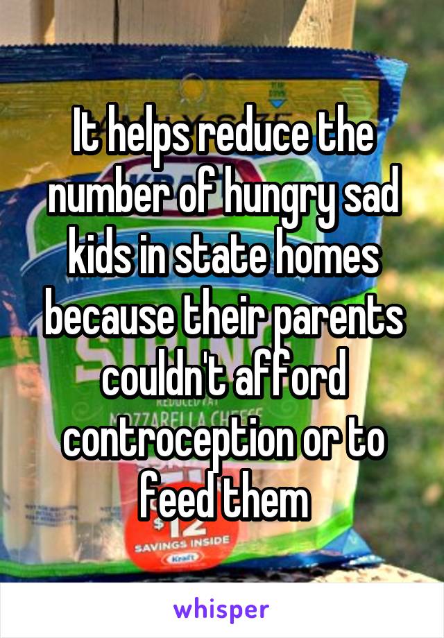 It helps reduce the number of hungry sad kids in state homes because their parents couldn't afford controception or to feed them