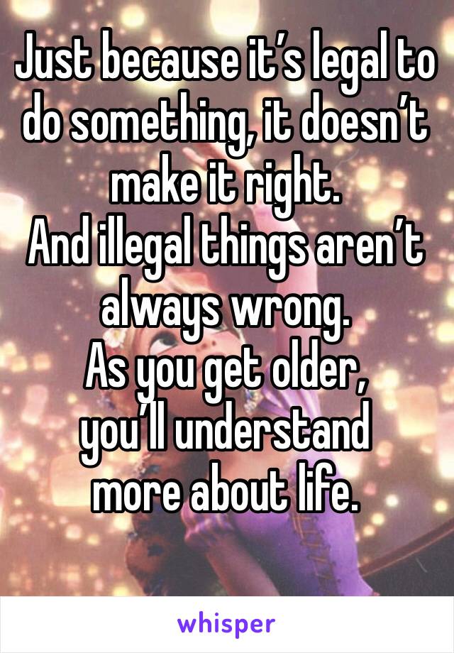 Just because it’s legal to do something, it doesn’t make it right.
And illegal things aren’t always wrong.
As you get older,
you’ll understand
more about life.