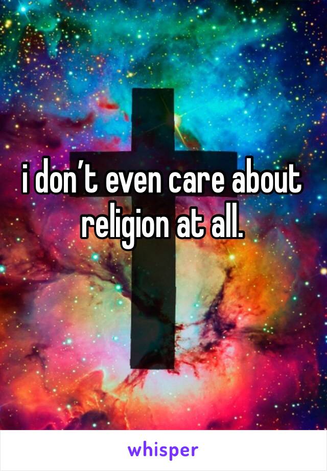 i don’t even care about religion at all. 