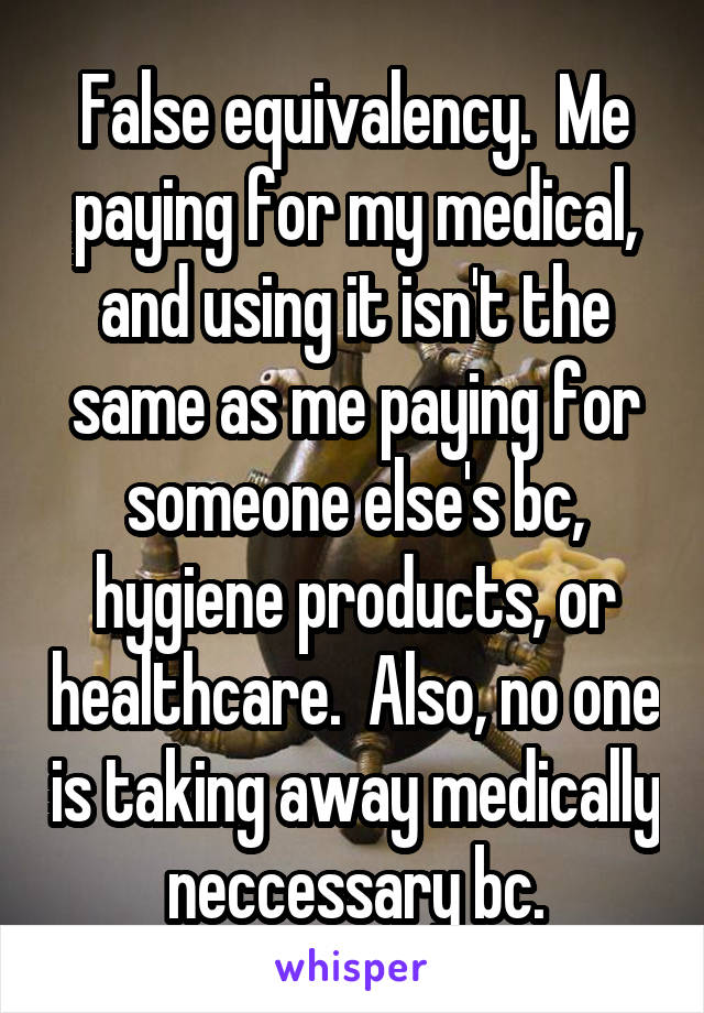 False equivalency.  Me paying for my medical, and using it isn't the same as me paying for someone else's bc, hygiene products, or healthcare.  Also, no one is taking away medically neccessary bc.