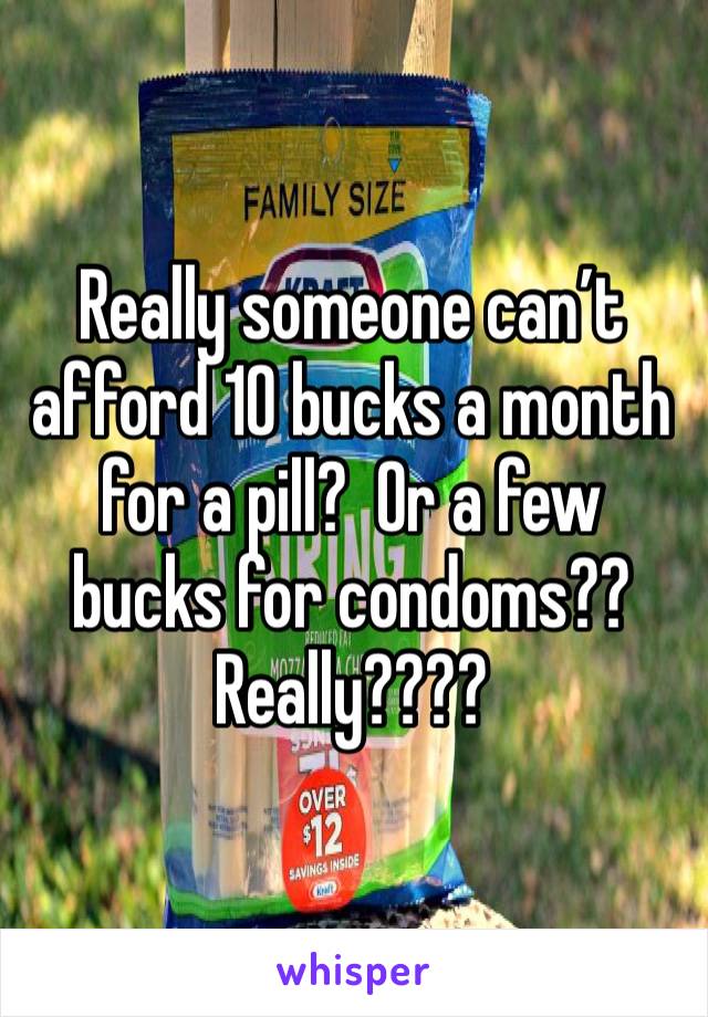 Really someone can’t afford 10 bucks a month for a pill?  Or a few bucks for condoms??  Really????  