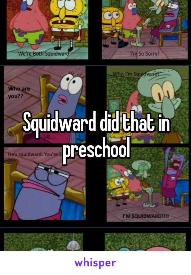 Squidward did that in preschool