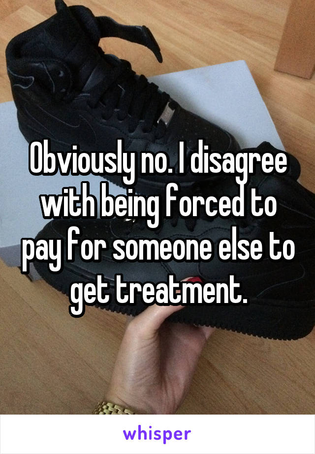 Obviously no. I disagree with being forced to pay for someone else to get treatment.