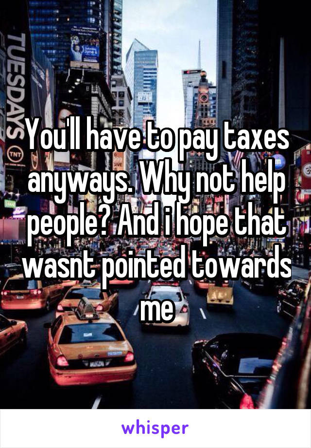 You'll have to pay taxes anyways. Why not help people? And i hope that wasnt pointed towards me