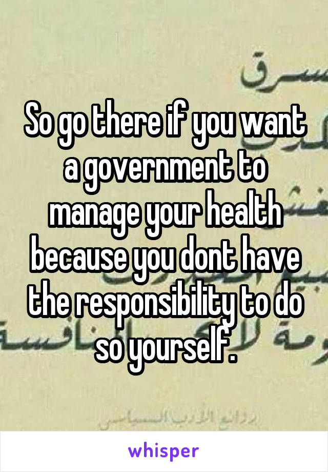 So go there if you want a government to manage your health because you dont have the responsibility to do so yourself.