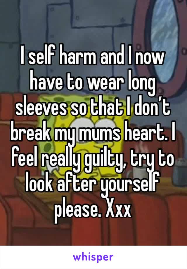 I self harm and I now have to wear long sleeves so that I don’t break my mums heart. I feel really guilty, try to look after yourself please. Xxx
